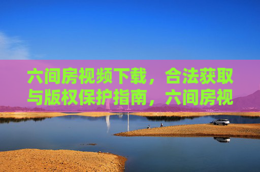 六间房视频下载,合法获取与版权保护指南,六间房视频下载,合法获取与版权保护指南 六间房视频下载,合法获取与版权保护指南,六间房视频下载,合法获取与版权保护指南