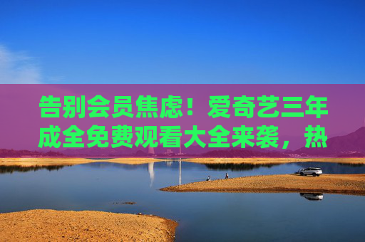 告别会员焦虑！爱奇艺三年成全免费观看大全来袭，热门内容零门槛畅享，爱奇艺全免费告别会员焦虑 热门内容零门槛畅享