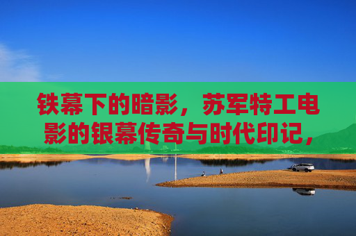 铁幕下的暗影,苏军特工电影的银幕传奇与时代印记,铁幕暗影,苏军特工电影的银幕传奇与时代印记 铁幕下的暗影,苏军特工电影的银幕传奇与时代印记,铁幕暗影,苏军特工电影的银幕传奇与时代印记