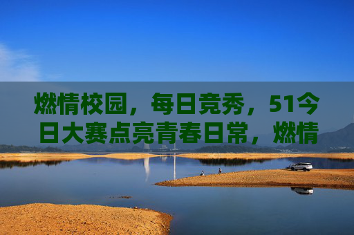 燃情校园，每日竞秀，51今日大赛点亮青春日常，燃情校园每日竞秀，51今日大赛点亮青春
