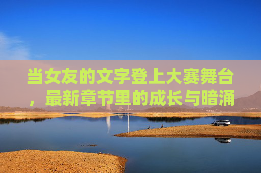 当女友的文字登上大赛舞台,最新章节里的成长与暗涌,她的文字,大赛舞台的成长与暗涌 当女友的文字登上大赛舞台,最新章节里的成长与暗涌,她的文字,大赛舞台的成长与暗涌