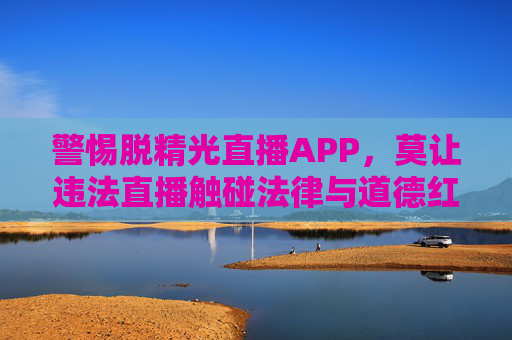 警惕脱精光直播APP,莫让违法直播触碰法律与道德红线,警惕脱精光直播APP,莫让违法直播触碰法律与道德红线 警惕脱精光直播APP,莫让违法直播触碰法律与道德红线,警惕脱精光直播APP,莫让违法直播触碰法律与道德红线