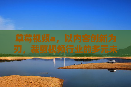 草莓视频a，以内容创新为刃，裁剪视频行业的多元未来，草莓视频a，执创新之刃，裁剪视频行业多元新篇
