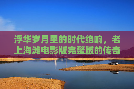 浮华岁月里的时代绝响,老上海滩电影版完整版的传奇与记忆,浮华岁月的时代绝响,老上海滩电影版的传奇与记忆 浮华岁月里的时代绝响,老上海滩电影版完整版的传奇与记忆,浮华岁月的时代绝响,老上海滩电影版的传奇与记忆