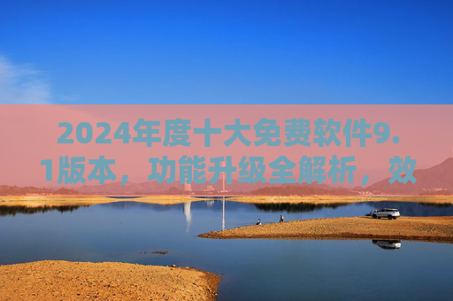 2024年度十大免费软件9.1版本，功能升级全解析，效率党必备清单！2024十大免费软件9.1版本升级全解析，效率党必备清单