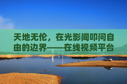 天地无伦,在光影间叩问自由的边界——在线视频平台上的精神漫游,光影叩问自由,在线视频平台的精神漫游 天地无伦,在光影间叩问自由的边界——在线视频平台上的精神漫游,光影叩问自由,在线视频平台的精神漫游