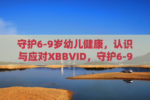 守护6-9岁幼儿健康，认识与应对XBBVID，守护6-9岁幼儿健康，认识与应对XBBVID