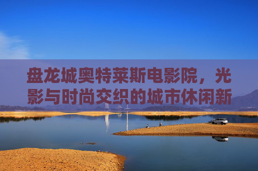 盘龙城奥特莱斯电影院，光影与时尚交织的城市休闲新据点，盘龙城奥特莱斯电影院，光影时尚交织的城市休闲新据点