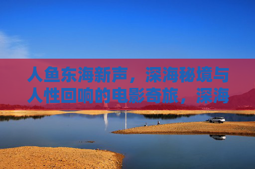 人鱼东海新声,深海秘境与人性回响的电影奇旅,深海秘境与东海人鱼,人性回响的电影奇旅 人鱼东海新声,深海秘境与人性回响的电影奇旅,深海秘境与东海人鱼,人性回响的电影奇旅