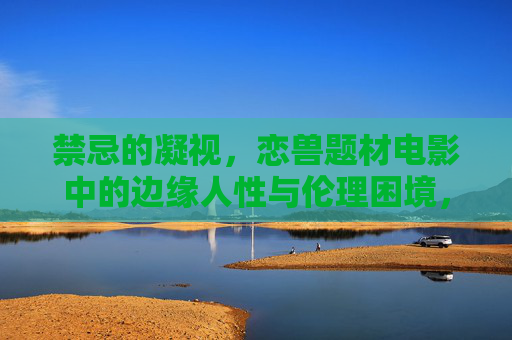 禁忌的凝视，恋兽题材电影中的边缘人性与伦理困境，禁忌凝视，恋兽题材电影中的边缘人性与伦理困境