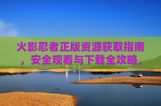 火影忍者正版资源获取指南，安全观看与下载全攻略，火影忍者正版资源安全获取与观看下载全攻略