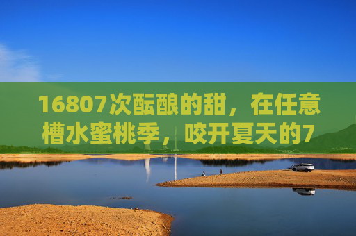 16807次酝酿的甜,在任意槽水蜜桃季,咬开夏天的7重密码,16807次酝酿的甜,咬开任意槽水蜜桃季的夏天7重密码 16807次酝酿的甜,在任意槽水蜜桃季,咬开夏天的7重密码,16807次酝酿的甜,咬开任意槽水蜜桃季的夏天7重密码