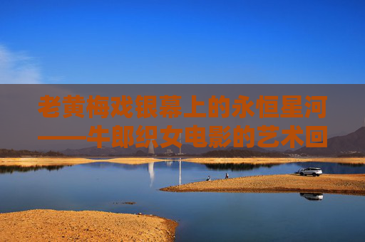 老黄梅戏银幕上的永恒星河——牛郎织女电影的艺术回响,老黄梅戏银幕永恒星河,牛郎织女的艺术回响 老黄梅戏银幕上的永恒星河——牛郎织女电影的艺术回响,老黄梅戏银幕永恒星河,牛郎织女的艺术回响