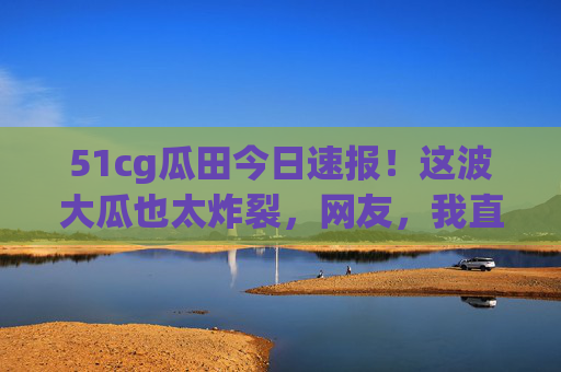 51cg瓜田今日速报!这波大瓜也太炸裂,网友,我直接CPU干烧了!51cg瓜田大瓜炸裂!网友CPU干烧了! 51cg瓜田今日速报!这波大瓜也太炸裂,网友,我直接CPU干烧了!51cg瓜田大瓜炸裂!网友CPU干烧了!
