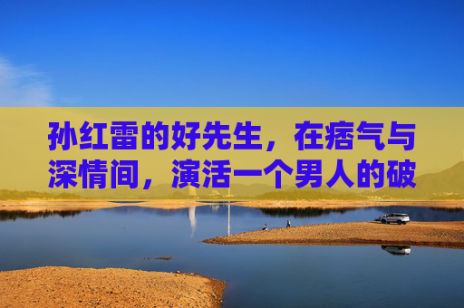 孙红雷的好先生,在痞气与深情间,演活一个男人的破碎与重生,好先生孙红雷,痞气藏深情,破碎见重生 孙红雷的好先生,在痞气与深情间,演活一个男人的破碎与重生,好先生孙红雷,痞气藏深情,破碎见重生