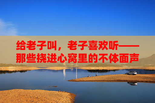 给老子叫,老子喜欢听——那些挠进心窝里的不体面声响 给老子叫,老子喜欢听——那些挠进心窝里的不体面声响