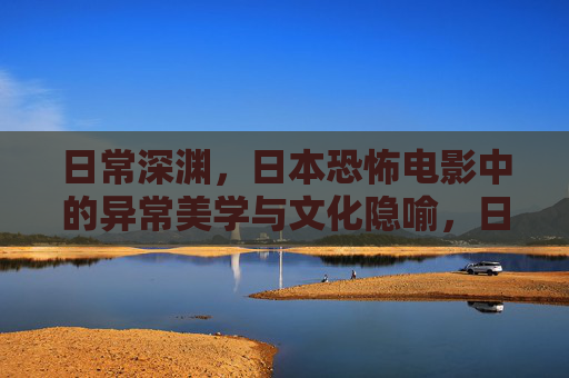 日常深渊,日本恐怖电影中的异常美学与文化隐喻,日常深渊,日本恐怖电影的异常美学与文化隐喻 日常深渊,日本恐怖电影中的异常美学与文化隐喻,日常深渊,日本恐怖电影的异常美学与文化隐喻