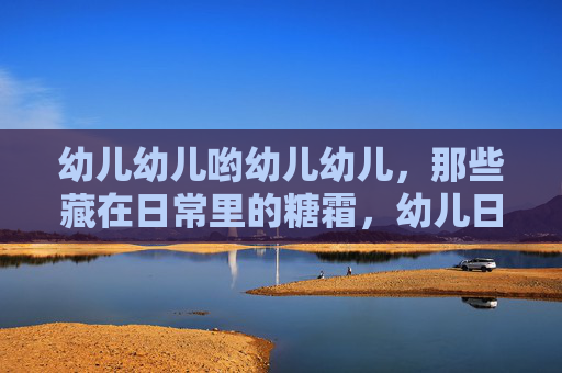 幼儿幼儿哟幼儿幼儿,那些藏在日常里的糖霜,幼儿日常里的糖霜 幼儿幼儿哟幼儿幼儿,那些藏在日常里的糖霜,幼儿日常里的糖霜