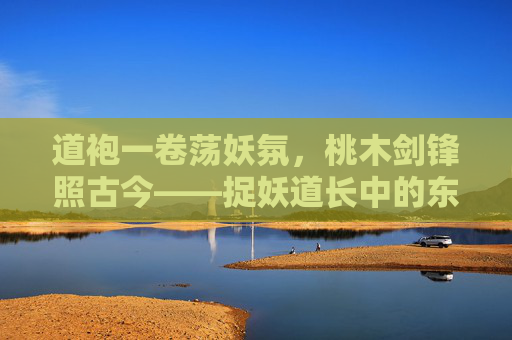 道袍一卷荡妖氛,桃木剑锋照古今——捉妖道长中的东方奇幻与人间正道 道袍一卷荡妖氛,桃木剑锋照古今——捉妖道长中的东方奇幻与人间正道
