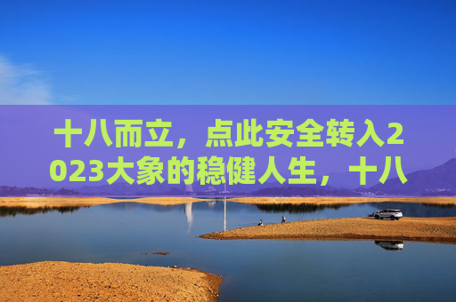 十八而立,点此安全转入2023大象的稳健人生,十八而立,大象稳健人生2023 十八而立,点此安全转入2023大象的稳健人生,十八而立,大象稳健人生2023