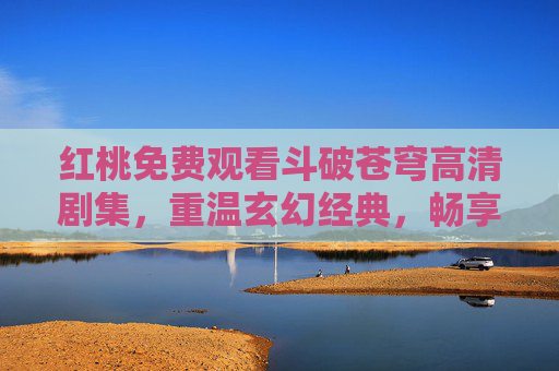 红桃免费观看斗破苍穹高清剧集,重温玄幻经典,畅享视觉盛宴,红桃免费观看斗破苍穹高清剧集 重温经典畅享视觉盛宴 红桃免费观看斗破苍穹高清剧集,重温玄幻经典,畅享视觉盛宴,红桃免费观看斗破苍穹高清剧集 重温经典畅享视觉盛宴