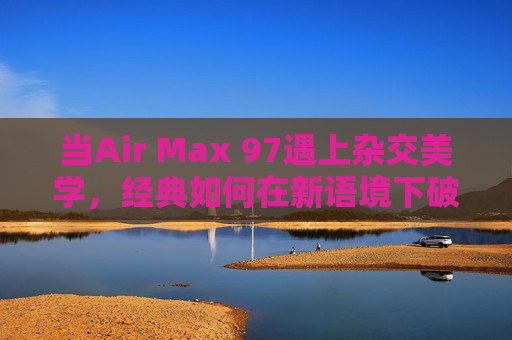 当Air Max 97遇上杂交美学，经典如何在新语境下破圈？Air Max 97×杂交美学，经典在新语境下的破圈新生