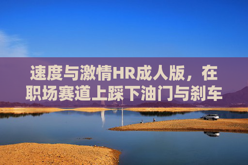 速度与激情HR成人版,在职场赛道上踩下油门与刹车,速度与激情HR成人版,职场赛道的油门与刹车 速度与激情HR成人版,在职场赛道上踩下油门与刹车,速度与激情HR成人版,职场赛道的油门与刹车