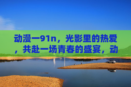 动漫一91n，光影里的热爱，共赴一场青春的盛宴，动漫光影，青春热爱盛宴