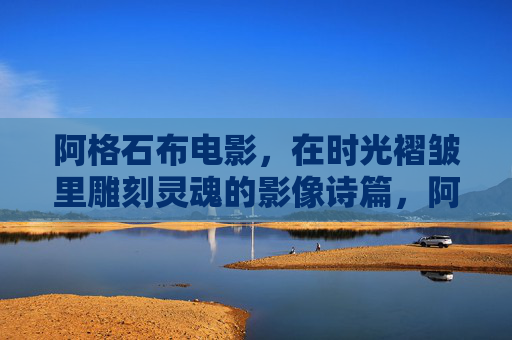 阿格石布电影,在时光褶皱里雕刻灵魂的影像诗篇,阿格石布电影,时光褶皱里的灵魂影像诗篇 阿格石布电影,在时光褶皱里雕刻灵魂的影像诗篇,阿格石布电影,时光褶皱里的灵魂影像诗篇