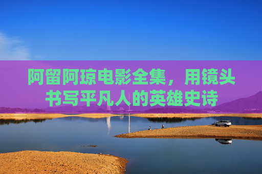 阿留阿琼电影全集，用镜头书写平凡人的英雄史诗