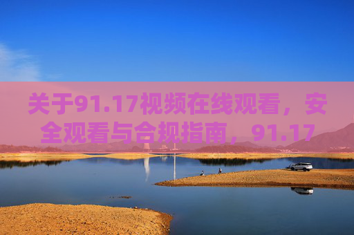关于91.17视频在线观看,安全观看与合规指南,91.17视频在线观看,安全与合规指南 关于91.17视频在线观看,安全观看与合规指南,91.17视频在线观看,安全与合规指南