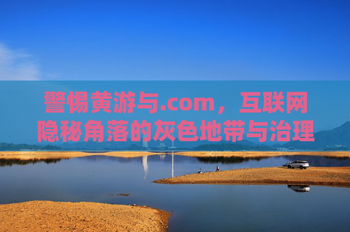 警惕黄游与.com，互联网隐秘角落的灰色地带与治理突围，警惕黄游与.com，互联网隐秘角落的灰色地带治理突围