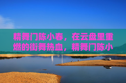 精舞门陈小春,在云盘里重燃的街舞热血,精舞门陈小春,云盘重燃街舞热血 精舞门陈小春,在云盘里重燃的街舞热血,精舞门陈小春,云盘重燃街舞热血