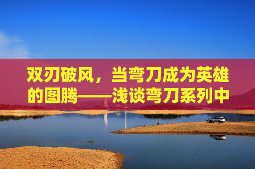 双刃破风,当弯刀成为英雄的图腾——浅谈弯刀系列中的暴力美学与文化符号,双刃破风,弯刀的英雄图腾与暴力美学 双刃破风,当弯刀成为英雄的图腾——浅谈弯刀系列中的暴力美学与文化符号,双刃破风,弯刀的英雄图腾与暴力美学