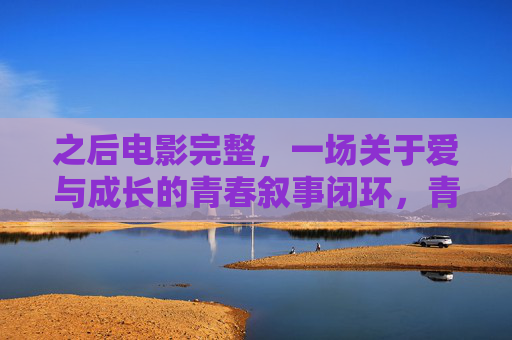 之后电影完整,一场关于爱与成长的青春叙事闭环,青春闭环,爱与成长的叙事完整 之后电影完整,一场关于爱与成长的青春叙事闭环,青春闭环,爱与成长的叙事完整