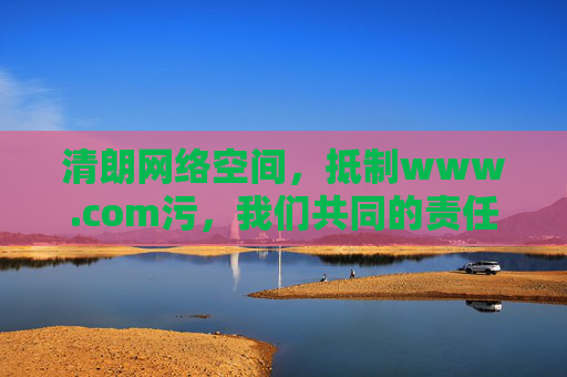 清朗网络空间,抵制www.com污,我们共同的责任,清朗网络空间,抵制污秽同担当 清朗网络空间,抵制www.com污,我们共同的责任,清朗网络空间,抵制污秽同担当