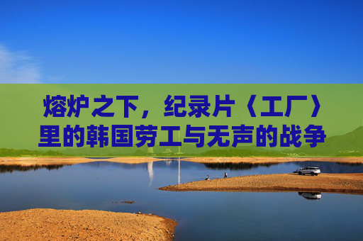 熔炉之下,纪录片〈工厂〉里的韩国劳工与无声的战争,工厂,熔炉之下的韩国劳工与无声战争 熔炉之下,纪录片〈工厂〉里的韩国劳工与无声的战争,工厂,熔炉之下的韩国劳工与无声战争