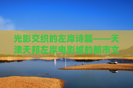 光影交织的左岸诗篇——天津天邦左岸电影城的都市文化栖息地，左岸光影诗篇，天津天邦左岸电影城的都市文化栖息地