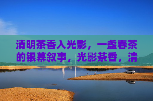 清明茶香入光影,一盏春茶的银幕叙事,光影茶香,清明银幕叙事 清明茶香入光影,一盏春茶的银幕叙事,光影茶香,清明银幕叙事