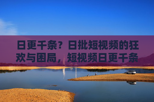 日更千条?日批短视频的狂欢与困局,短视频日更千条的狂欢与困局 日更千条?日批短视频的狂欢与困局,短视频日更千条的狂欢与困局
