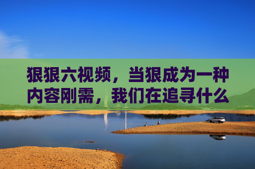 狠狠六视频,当狠成为一种内容刚需,我们在追寻什么?刚需,我们在追寻什么? 狠狠六视频,当狠成为一种内容刚需,我们在追寻什么?刚需,我们在追寻什么?