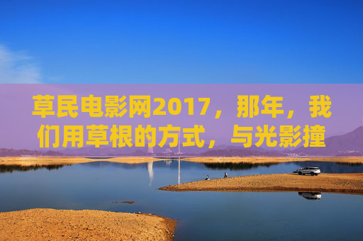 草民电影网2017，那年，我们用草根的方式，与光影撞了个满怀，草民电影网2017，草根与光影撞满怀那年