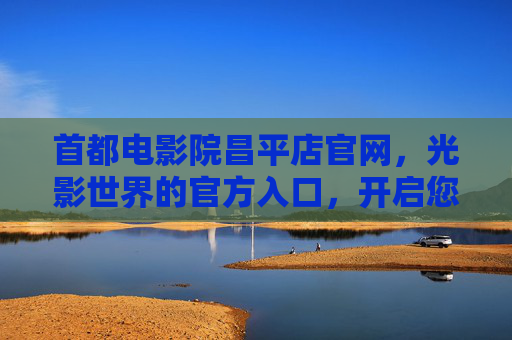 首都电影院昌平店官网,光影世界的官方入口,开启您的专属观影之旅,首都电影院昌平店官网,光影世界的专属观影入口 首都电影院昌平店官网,光影世界的官方入口,开启您的专属观影之旅,首都电影院昌平店官网,光影世界的专属观影入口