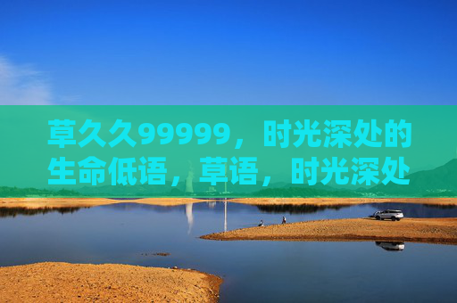草久久99999,时光深处的生命低语,草语,时光深处的生命低语 草久久99999,时光深处的生命低语,草语,时光深处的生命低语