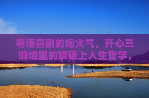 粤语喜剧的烟火气,开心三响炮里的顶硬上人生哲学,开心三响炮的烟火气,粤语喜剧里的顶硬上人生哲学 粤语喜剧的烟火气,开心三响炮里的顶硬上人生哲学,开心三响炮的烟火气,粤语喜剧里的顶硬上人生哲学