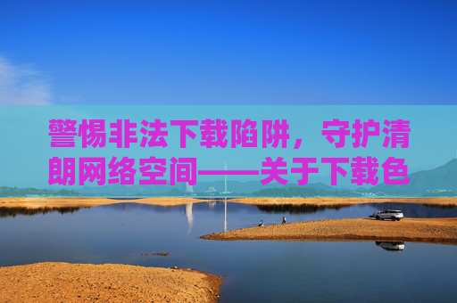 警惕非法下载陷阱,守护清朗网络空间——关于下载色天载的风险警示,警惕非法下载色情陷阱,守护清朗网络空间 警惕非法下载陷阱,守护清朗网络空间——关于下载色天载的风险警示,警惕非法下载色情陷阱,守护清朗网络空间