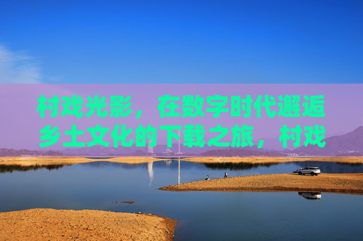 村戏光影,在数字时代邂逅乡土文化的下载之旅,村戏光影,数字时代乡土文化的下载之旅 村戏光影,在数字时代邂逅乡土文化的下载之旅,村戏光影,数字时代乡土文化的下载之旅