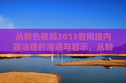 从粉色视频2013看网络内容治理的演进与启示,从粉色视频2013看网络内容治理的演进与启示 从粉色视频2013看网络内容治理的演进与启示,从粉色视频2013看网络内容治理的演进与启示