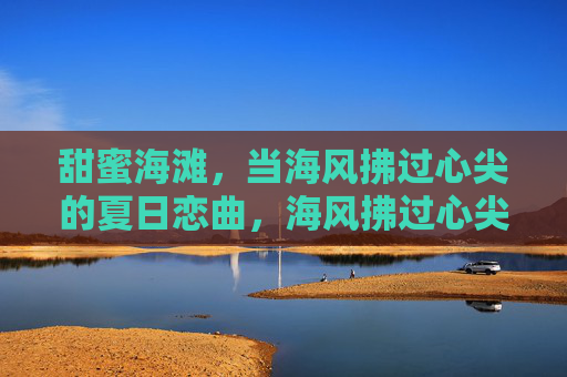 甜蜜海滩,当海风拂过心尖的夏日恋曲,海风拂过心尖的夏日恋曲 甜蜜海滩,当海风拂过心尖的夏日恋曲,海风拂过心尖的夏日恋曲