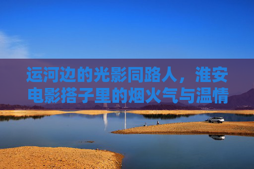 运河边的光影同路人,淮安电影搭子里的烟火气与温情,运河光影搭子,淮安烟火中的温情同行 运河边的光影同路人,淮安电影搭子里的烟火气与温情,运河光影搭子,淮安烟火中的温情同行